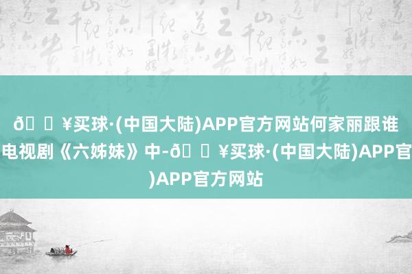 🔥买球·(中国大陆)APP官方网站何家丽跟谁娶妻在电视剧《六姊妹》中-🔥买球·(中国大陆)APP官方网站