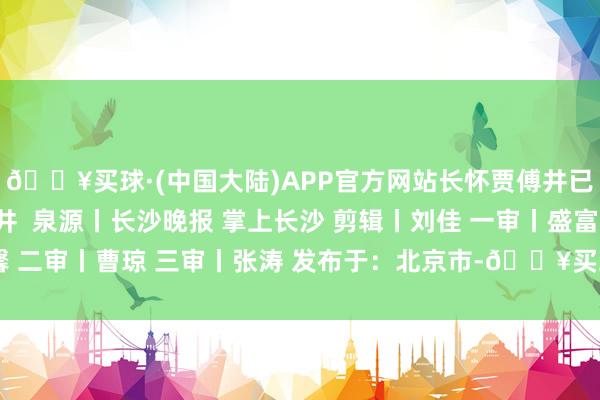 🔥买球·(中国大陆)APP官方网站长怀贾傅井已经”诗句 别名长怀井  泉源丨长沙晚报 掌上长沙 剪辑丨刘佳 一审丨盛富馨 二审丨曹琼 三审丨张涛 发布于：北京市-🔥买球·(中国大陆)APP官方网站