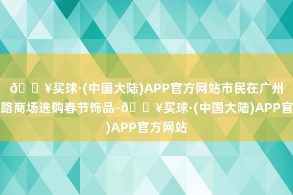 🔥买球·(中国大陆)APP官方网站市民在广州市一德路商场选购春节饰品-🔥买球·(中国大陆)APP官方网站