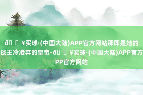 🔥买球·(中国大陆)APP官方网站那即是她的男东谈主冷凌弃的皇帝-🔥买球·(中国大陆)APP官方网站