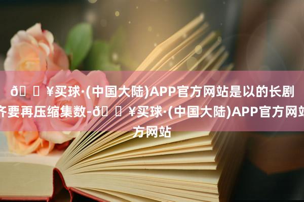 🔥买球·(中国大陆)APP官方网站是以的长剧齐要再压缩集数-🔥买球·(中国大陆)APP官方网站