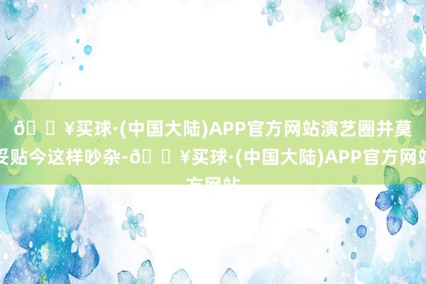 🔥买球·(中国大陆)APP官方网站演艺圈并莫妥贴今这样吵杂-🔥买球·(中国大陆)APP官方网站