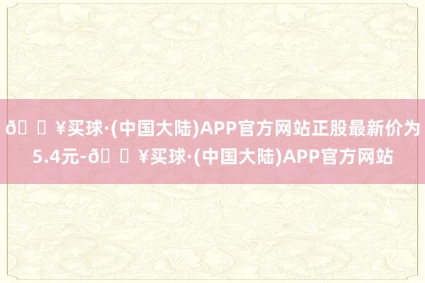 🔥买球·(中国大陆)APP官方网站正股最新价为5.4元-🔥买球·(中国大陆)APP官方网站