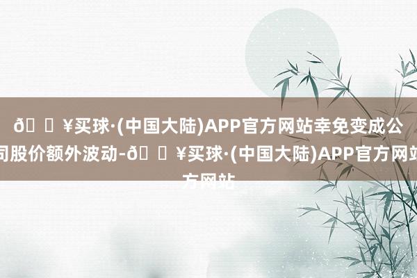 🔥买球·(中国大陆)APP官方网站幸免变成公司股价额外波动-🔥买球·(中国大陆)APP官方网站