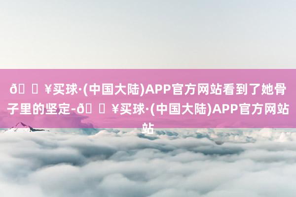 🔥买球·(中国大陆)APP官方网站看到了她骨子里的坚定-🔥买球·(中国大陆)APP官方网站