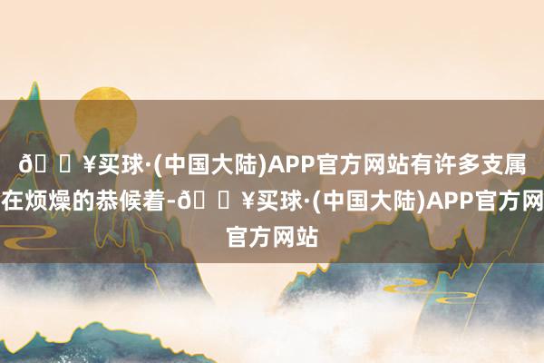 🔥买球·(中国大陆)APP官方网站有许多支属都在烦燥的恭候着-🔥买球·(中国大陆)APP官方网站