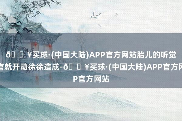 🔥买球·(中国大陆)APP官方网站胎儿的听觉器官就开动徐徐造成-🔥买球·(中国大陆)APP官方网站