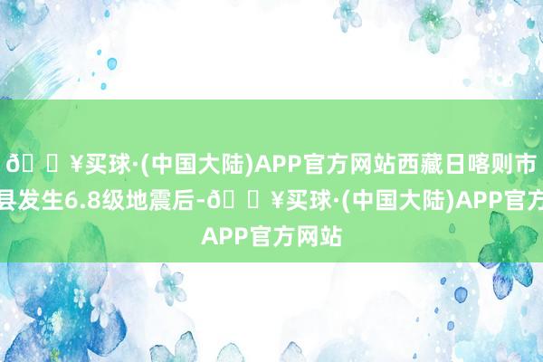 🔥买球·(中国大陆)APP官方网站西藏日喀则市定日县发生6.8级地震后-🔥买球·(中国大陆)APP官方网站