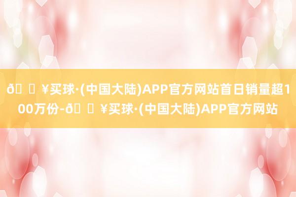 🔥买球·(中国大陆)APP官方网站首日销量超100万份-🔥买球·(中国大陆)APP官方网站