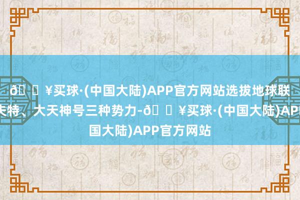 🔥买球·(中国大陆)APP官方网站选拔地球联接军、札夫特、大天神号三种势力-🔥买球·(中国大陆)APP官方网站