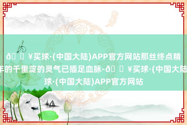 🔥买球·(中国大陆)APP官方网站那丝终点精纯的历经千百年的千里淀的灵气已插足血脉-🔥买球·(中国大陆)APP官方网站