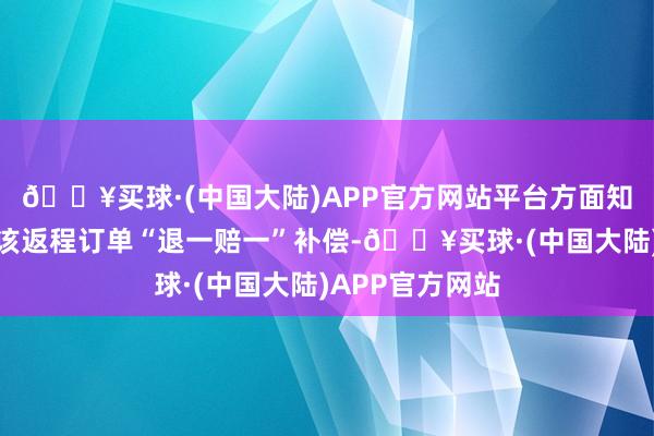 🔥买球·(中国大陆)APP官方网站平台方面知足赐与张女士该返程订单“退一赔一”补偿-🔥买球·(中国大陆)APP官方网站