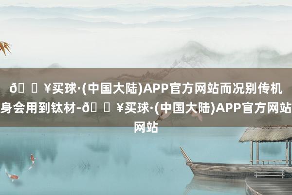 🔥买球·(中国大陆)APP官方网站而况别传机身会用到钛材-🔥买球·(中国大陆)APP官方网站