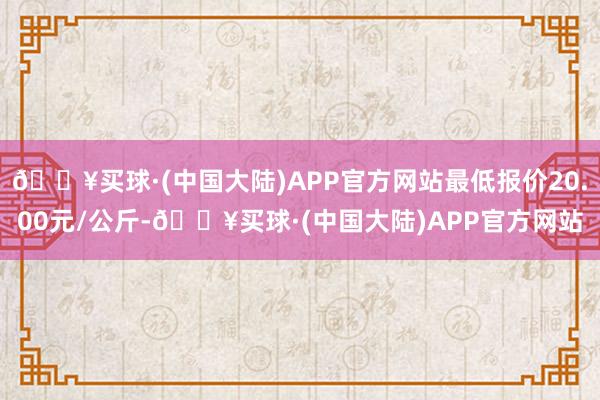 🔥买球·(中国大陆)APP官方网站最低报价20.00元/公斤-🔥买球·(中国大陆)APP官方网站