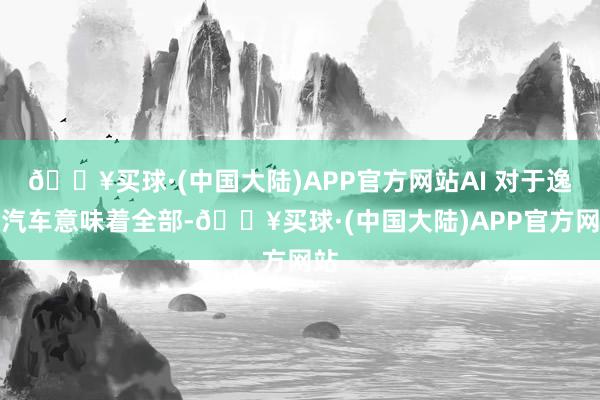 🔥买球·(中国大陆)APP官方网站AI 对于逸想汽车意味着全部-🔥买球·(中国大陆)APP官方网站