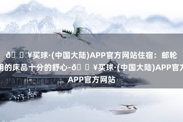 🔥买球·(中国大陆)APP官方网站住宿：邮轮床铺用的床品十分的舒心-🔥买球·(中国大陆)APP官方网站