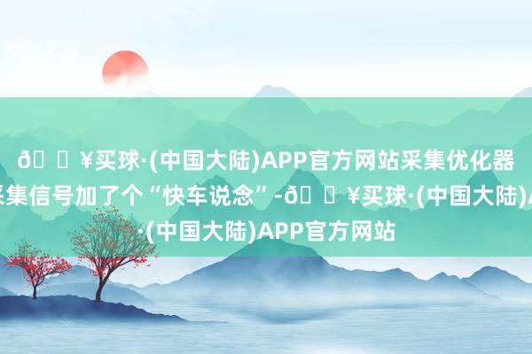 🔥买球·(中国大陆)APP官方网站采集优化器具就像是给采集信号加了个“快车说念”-🔥买球·(中国大陆)APP官方网站