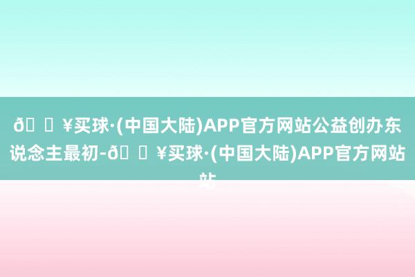 🔥买球·(中国大陆)APP官方网站公益创办东说念主最初-🔥买球·(中国大陆)APP官方网站