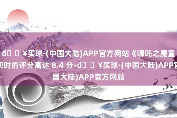 🔥买球·(中国大陆)APP官方网站《哪吒之魔童闹海》现时的评分高达 8.4 分-🔥买球·(中国大陆)APP官方网站