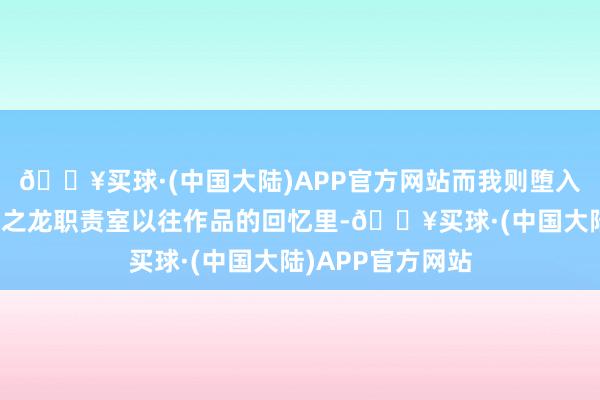 🔥买球·(中国大陆)APP官方网站而我则堕入了对东说念主中之龙职责室以往作品的回忆里-🔥买球·(中国大陆)APP官方网站