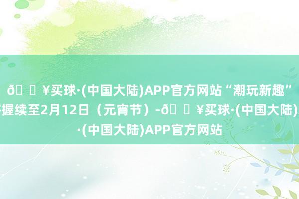 🔥买球·(中国大陆)APP官方网站“潮玩新趣”新春游园会将握续至2月12日（元宵节）-🔥买球·(中国大陆)APP官方网站