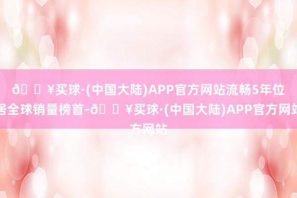 🔥买球·(中国大陆)APP官方网站流畅5年位居全球销量榜首-🔥买球·(中国大陆)APP官方网站