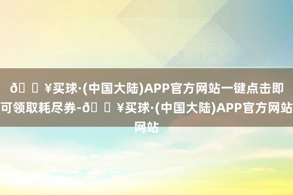 🔥买球·(中国大陆)APP官方网站一键点击即可领取耗尽券-🔥买球·(中国大陆)APP官方网站