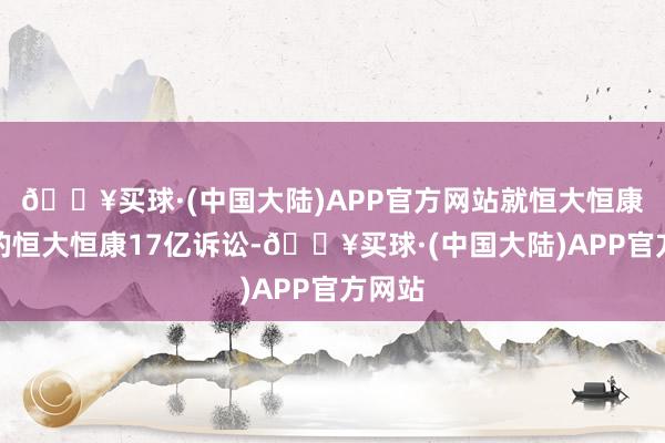 🔥买球·(中国大陆)APP官方网站就恒大恒康建议的恒大恒康17亿诉讼-🔥买球·(中国大陆)APP官方网站