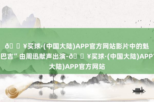 🔥买球·(中国大陆)APP官方网站影片中的魁首“阿勿巴吉”由周迅献声出演-🔥买球·(中国大陆)APP官方网站