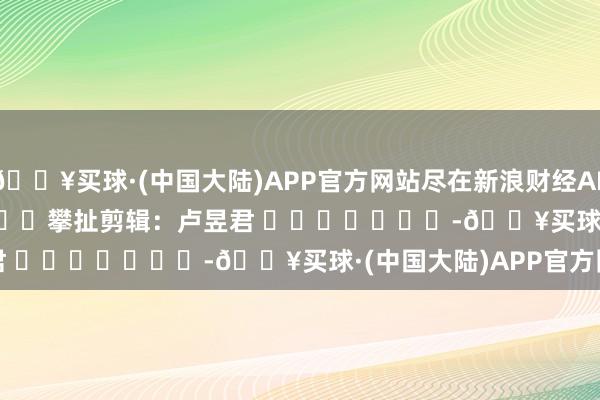 🔥买球·(中国大陆)APP官方网站尽在新浪财经APP            						攀扯剪辑：卢昱君 							-🔥买球·(中国大陆)APP官方网站