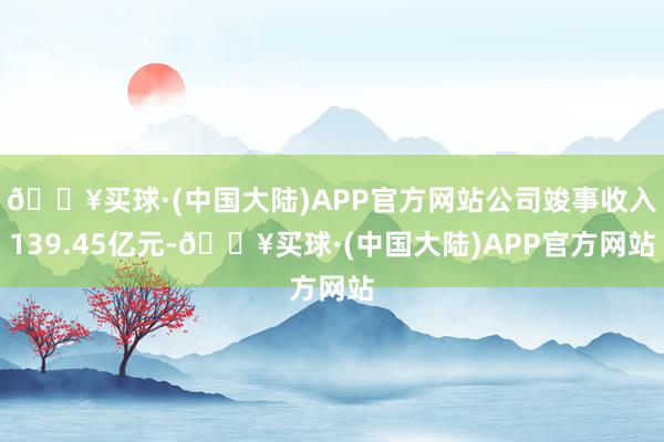 🔥买球·(中国大陆)APP官方网站公司竣事收入139.45亿元-🔥买球·(中国大陆)APP官方网站