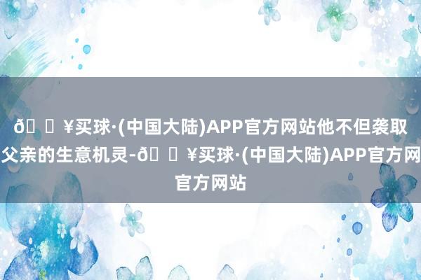 🔥买球·(中国大陆)APP官方网站他不但袭取了父亲的生意机灵-🔥买球·(中国大陆)APP官方网站