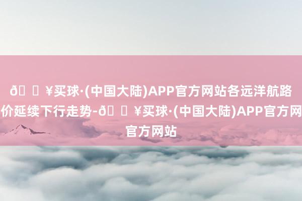 🔥买球·(中国大陆)APP官方网站各远洋航路运价延续下行走势-🔥买球·(中国大陆)APP官方网站