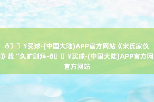 🔥买球·(中国大陆)APP官方网站《宋氏家仪部》载“久旷则拜-🔥买球·(中国大陆)APP官方网站