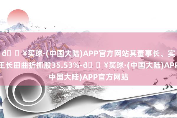 🔥买球·(中国大陆)APP官方网站其董事长、实控东谈主王长田曲折抓股35.53%-🔥买球·(中国大陆)APP官方网站