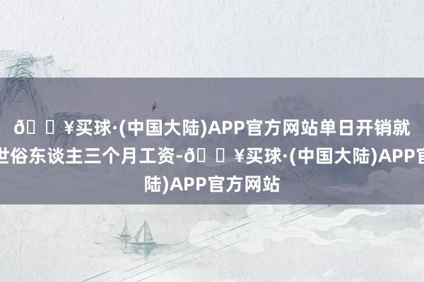 🔥买球·(中国大陆)APP官方网站单日开销就顶得上世俗东谈主三个月工资-🔥买球·(中国大陆)APP官方网站