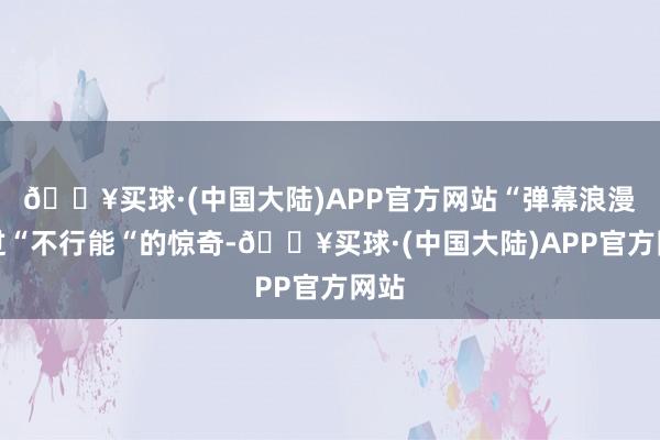 🔥买球·(中国大陆)APP官方网站“弹幕浪漫刷过“不行能“的惊奇-🔥买球·(中国大陆)APP官方网站