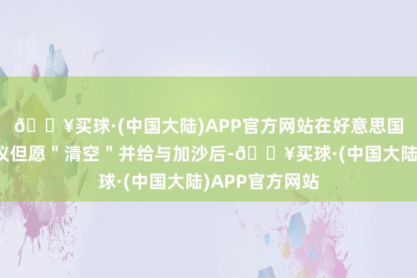 🔥买球·(中国大陆)APP官方网站在好意思国总统特朗普提议但愿＂清空＂并给与加沙后-🔥买球·(中国大陆)APP官方网站