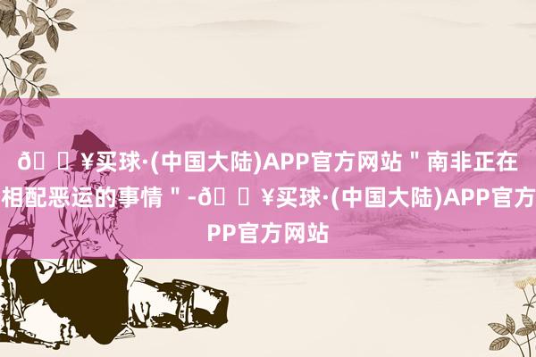 🔥买球·(中国大陆)APP官方网站＂南非正在作念相配恶运的事情＂-🔥买球·(中国大陆)APP官方网站