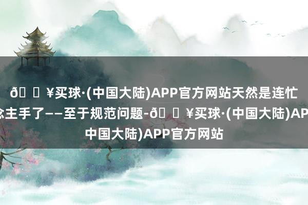 🔥买球·(中国大陆)APP官方网站天然是连忙加多东说念主手了——至于规范问题-🔥买球·(中国大陆)APP官方网站