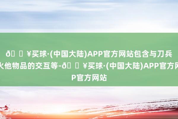 🔥买球·(中国大陆)APP官方网站包含与刀兵过火他物品的交互等-🔥买球·(中国大陆)APP官方网站