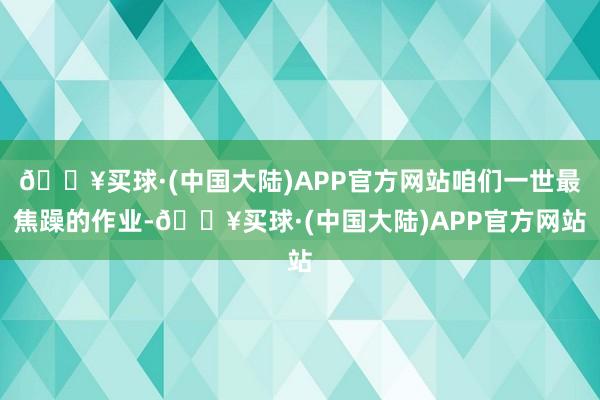 🔥买球·(中国大陆)APP官方网站咱们一世最焦躁的作业-🔥买球·(中国大陆)APP官方网站