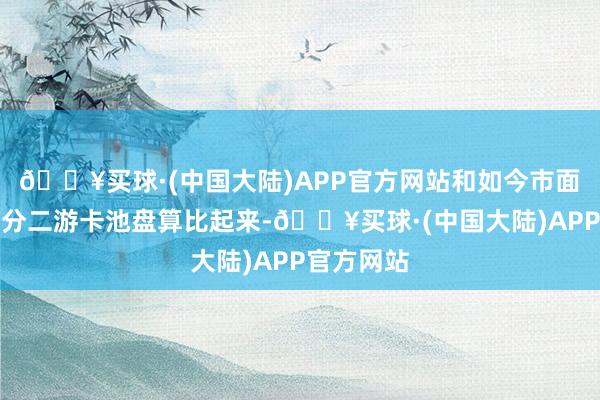 🔥买球·(中国大陆)APP官方网站和如今市面上的大部分二游卡池盘算比起来-🔥买球·(中国大陆)APP官方网站