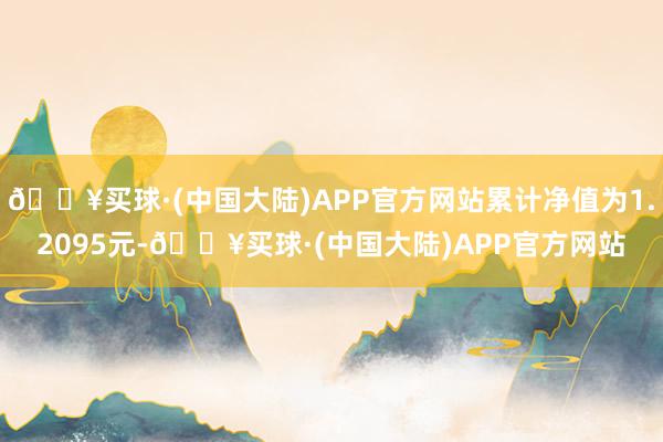 🔥买球·(中国大陆)APP官方网站累计净值为1.2095元-🔥买球·(中国大陆)APP官方网站