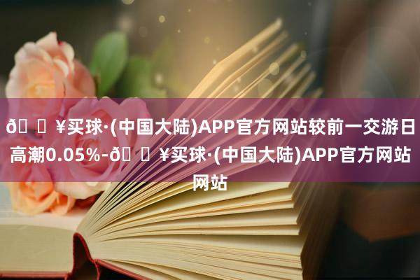 🔥买球·(中国大陆)APP官方网站较前一交游日高潮0.05%-🔥买球·(中国大陆)APP官方网站