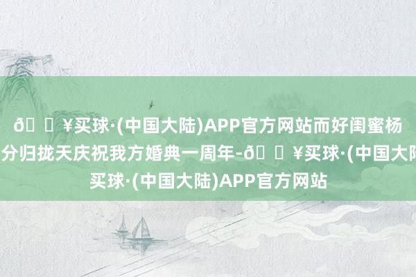 🔥买球·(中国大陆)APP官方网站而好闺蜜杨丞琳在其官宣划分归拢天庆祝我方婚典一周年-🔥买球·(中国大陆)APP官方网站