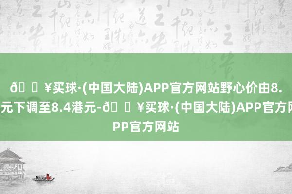 🔥买球·(中国大陆)APP官方网站野心价由8.5港元下调至8.4港元-🔥买球·(中国大陆)APP官方网站