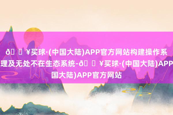 🔥买球·(中国大陆)APP官方网站构建操作系统级AI代理及无处不在生态系统-🔥买球·(中国大陆)APP官方网站