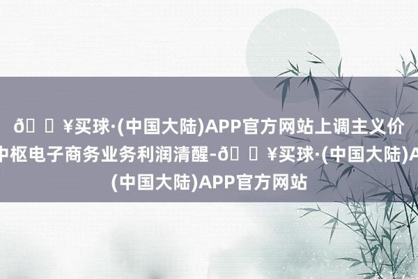 🔥买球·(中国大陆)APP官方网站上调主义价原因是内地中枢电子商务业务利润清醒-🔥买球·(中国大陆)APP官方网站