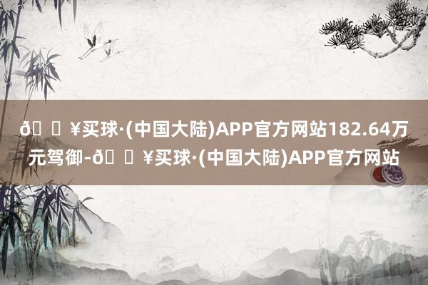 🔥买球·(中国大陆)APP官方网站182.64万元驾御-🔥买球·(中国大陆)APP官方网站